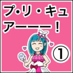 プ・リ・キュ・アーッ！①